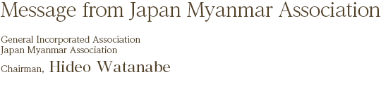 Message from Japan Myanmar Association
￼￼General Incorporated Association Japan Myanmar Association Chairman,
Hideo Watanabe